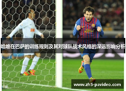 哈维在巴萨的训练规则及其对球队战术风格的深远影响分析
