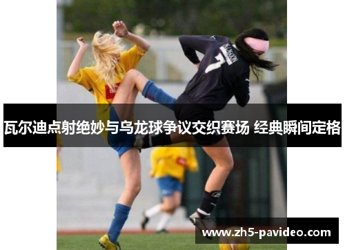 瓦尔迪点射绝妙与乌龙球争议交织赛场 经典瞬间定格
