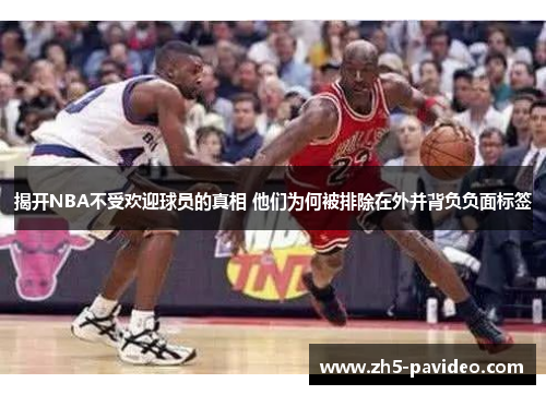 揭开NBA不受欢迎球员的真相 他们为何被排除在外并背负负面标签