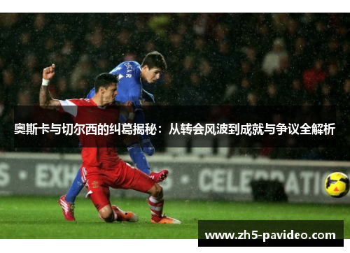 奥斯卡与切尔西的纠葛揭秘：从转会风波到成就与争议全解析