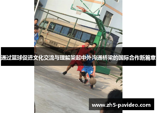 通过篮球促进文化交流与理解架起中外沟通桥梁的国际合作新篇章