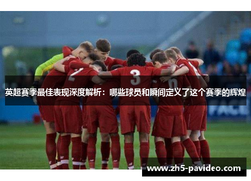 英超赛季最佳表现深度解析：哪些球员和瞬间定义了这个赛季的辉煌